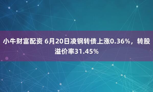 小牛财富配资 6月20日凌钢转债上涨0.36%，转股溢价率31.45%