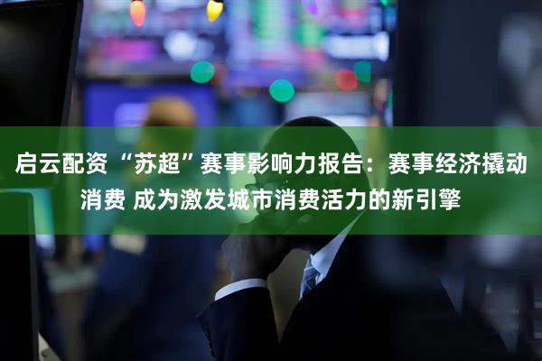 启云配资 “苏超”赛事影响力报告：赛事经济撬动消费 成为激发城市消费活力的新引擎
