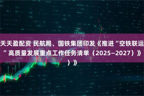天天盈配资 民航局、国铁集团印发《推进“空铁联运”高质量发展重点工作任务清单（2025—2027）》