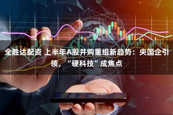 全胜达配资 上半年A股并购重组新趋势：央国企引领，“硬科技”成焦点