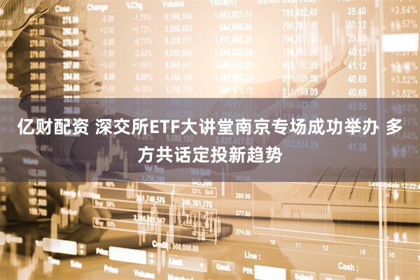 亿财配资 深交所ETF大讲堂南京专场成功举办 多方共话定投新趋势