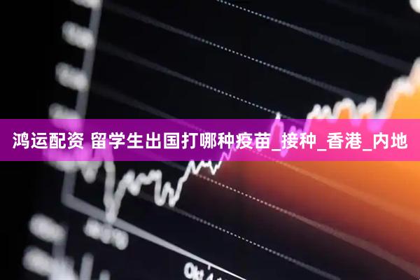 鸿运配资 留学生出国打哪种疫苗_接种_香港_内地
