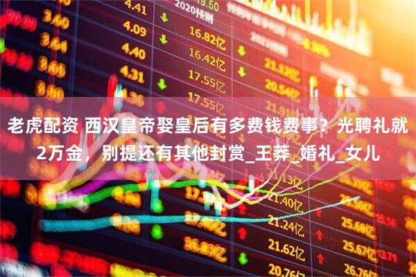 老虎配资 西汉皇帝娶皇后有多费钱费事？光聘礼就2万金，别提还有其他封赏_王莽_婚礼_女儿
