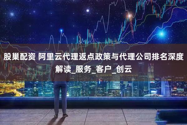 股巢配资 阿里云代理返点政策与代理公司排名深度解读_服务_客户_创云