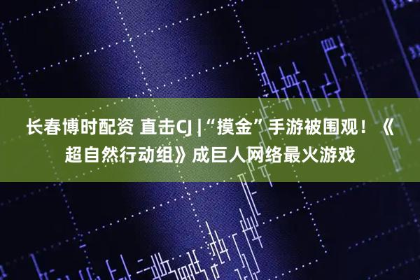 长春博时配资 直击CJ |“摸金”手游被围观！《超自然行动组》成巨人网络最火游戏