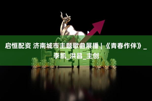 启恒配资 济南城市主题歌曲展播 | 《青春作伴》_李凯_洪昌_主创