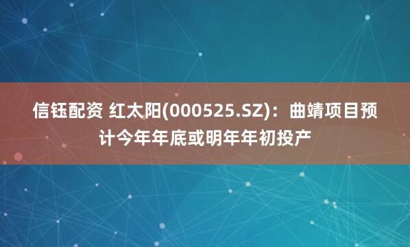 信钰配资 红太阳(000525.SZ)：曲靖项目预计今年年底或明年年初投产