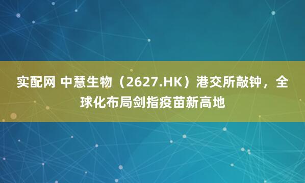 实配网 中慧生物（2627.HK）港交所敲钟，全球化布局剑指疫苗新高地