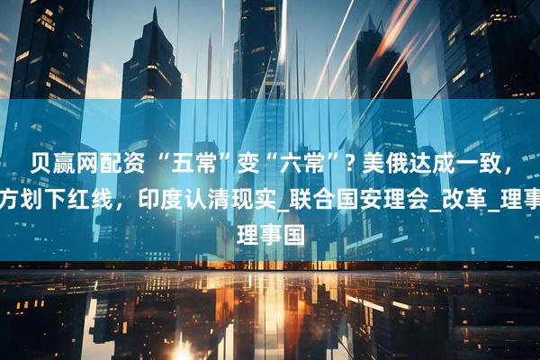 贝赢网配资 “五常”变“六常”? 美俄达成一致,中方划下红线,印度认清现实_联合国安理会_改革_理事国