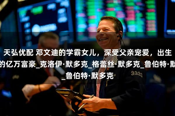 天弘优配 邓文迪的学霸女儿,深受父亲宠爱,出生罗马的亿万富豪_克洛伊·默多克_格蕾丝·默多克_鲁伯特·默多克