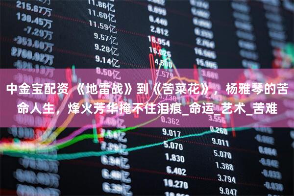 中金宝配资 《地雷战》到《苦菜花》,杨雅琴的苦命人生,烽火芳华掩不住泪痕_命运_艺术_苦难