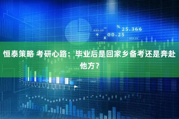 恒泰策略 考研心路:毕业后是回家乡备考还是奔赴他方?