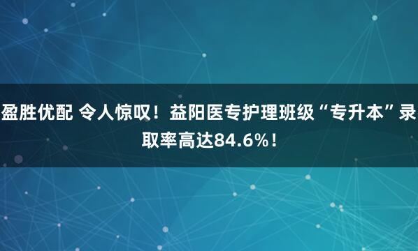 盈胜优配 令人惊叹!益阳医专护理班级“专升本”录取率高达84.6%!