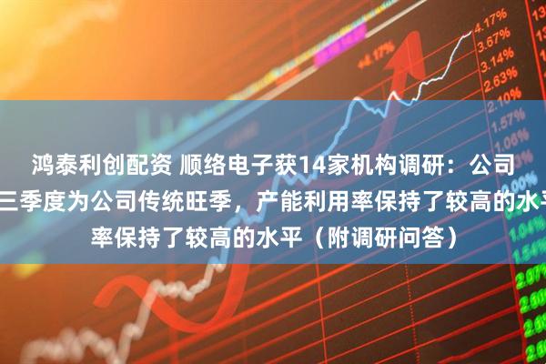 鸿泰利创配资 顺络电子获14家机构调研:公司目前订单饱满,三季度为公司传统旺季,产能利用率保持了较高的水平(附调研问答)
