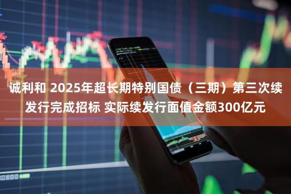 诚利和 2025年超长期特别国债(三期)第三次续发行完成招标 实际续发行面值金额300亿元