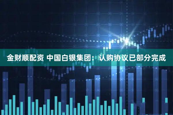 金财顺配资 中国白银集团：认购协议已部分完成