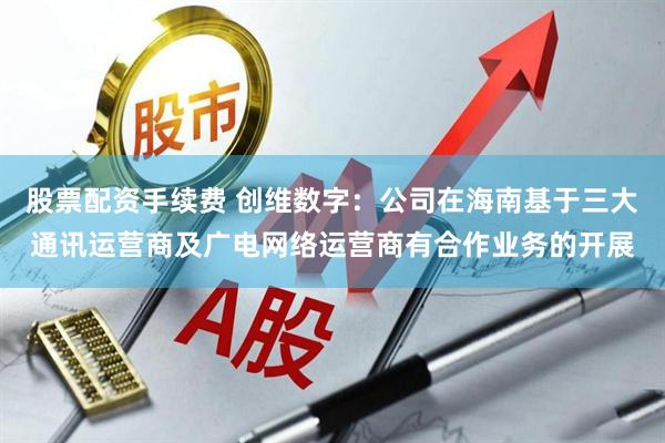 股票配资手续费 创维数字：公司在海南基于三大通讯运营商及广电网络运营商有合作业务的开展