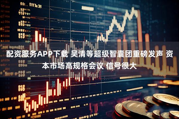 配资服务APP下载 吴清等超级智囊团重磅发声 资本市场高规格会议 信号很大