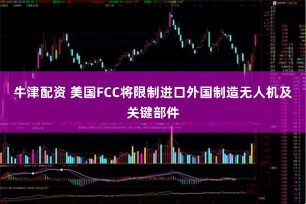 牛津配资 美国FCC将限制进口外国制造无人机及关键部件