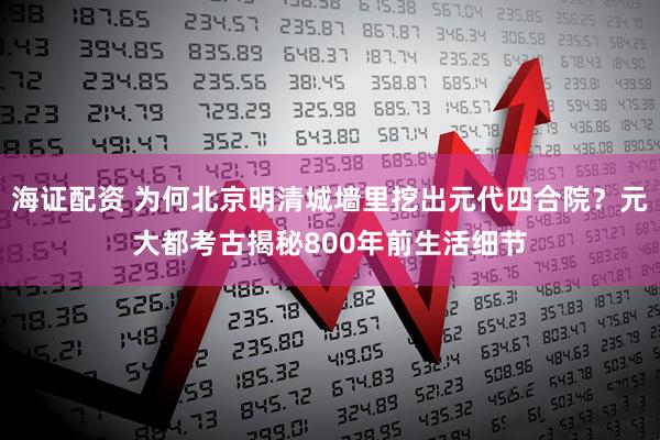 海证配资 为何北京明清城墙里挖出元代四合院？元大都考古揭秘800年前生活细节
